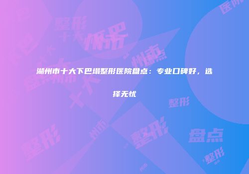 湖州市十大下巴塌整形医院盘点：专业口碑好，选择无忧