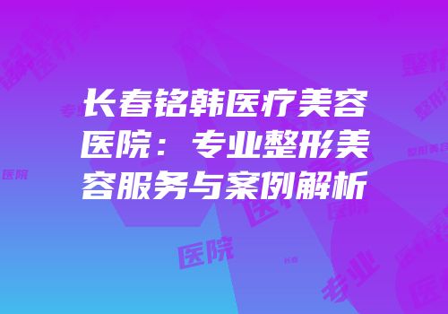 长春铭韩医疗美容医院：专业整形美容服务与案例解析