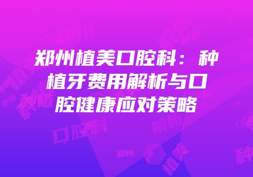 郑州植美口腔科：种植牙费用解析与口腔健康应对策略