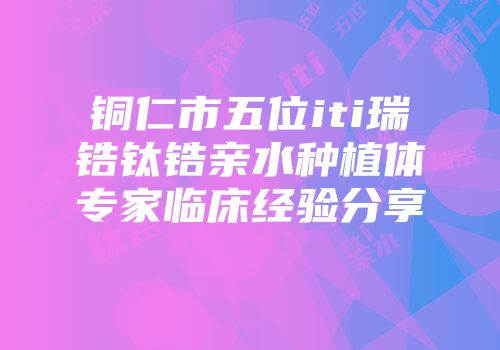 铜仁市五位iti瑞锆钛锆亲水种植体专家临床经验分享
