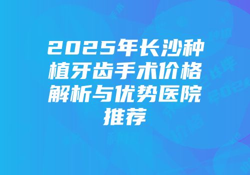 2025年长沙种植牙齿手术价格解析与优势医院推荐