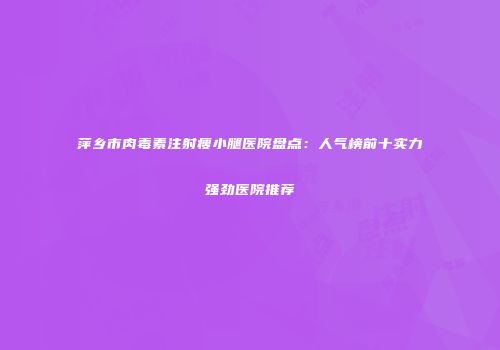 萍乡市肉毒素注射瘦小腿医院盘点：人气榜前十实力强劲医院推荐