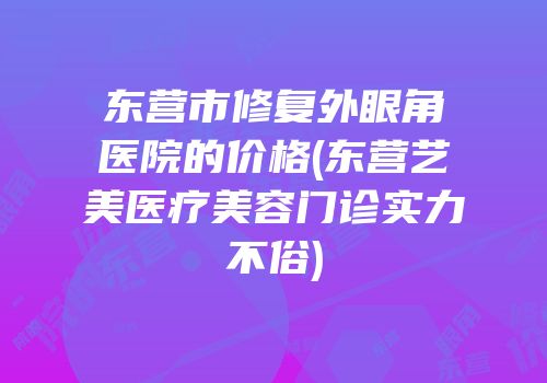 东营市修复外眼角医院的价格(东营艺美医疗美容门诊实力不俗)
