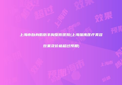 上海市自身脂肪丰胸整形医院(上海瑞佛医疗美容效果及价格超过预期)