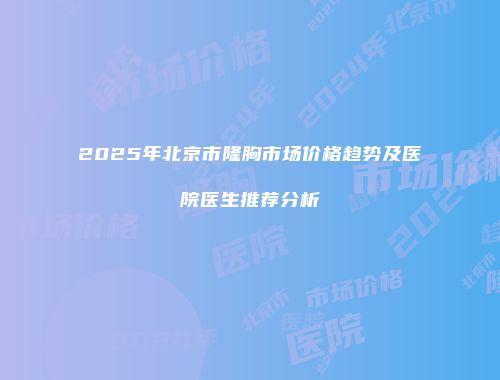 2025年北京市隆胸市场价格趋势及医院医生推荐分析