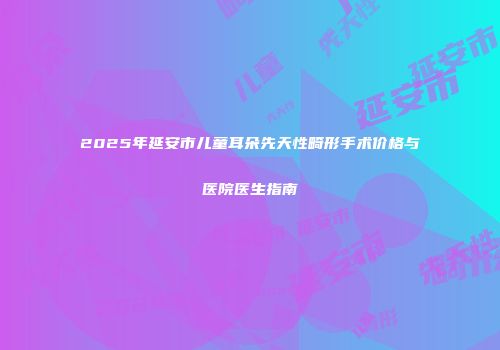 2025年延安市儿童耳朵先天性畸形手术价格与医院医生指南