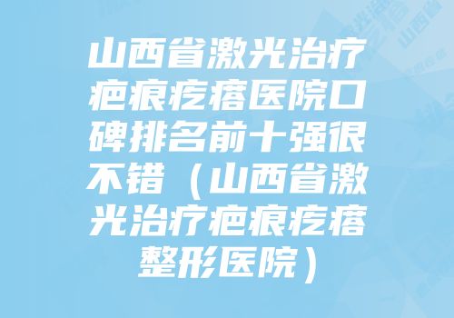 山西省激光治疗疤痕疙瘩医院口碑排名前十强很不错（山西省激光治疗疤痕疙瘩整形医院）