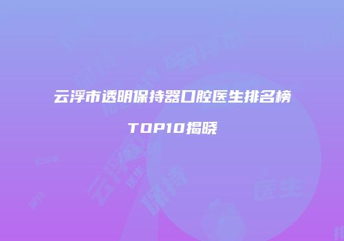 云浮市透明保持器口腔医生排名榜TOP10揭晓