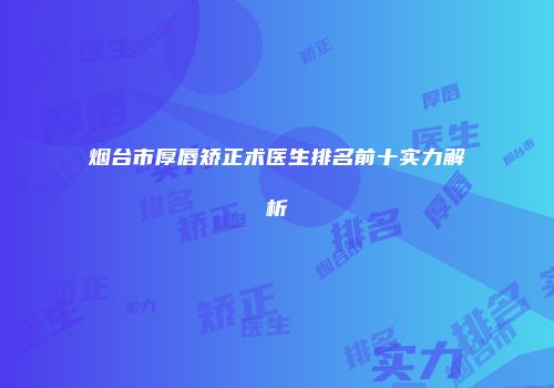 烟台市厚唇矫正术医生排名前十实力解析