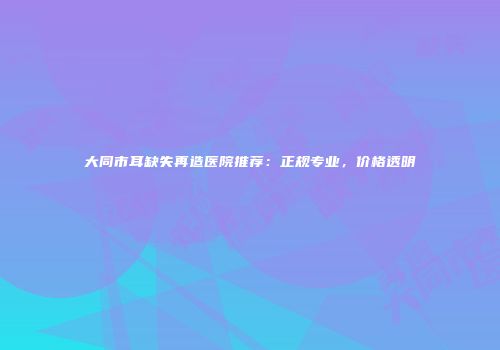 大同市耳缺失再造医院推荐：正规专业，价格透明