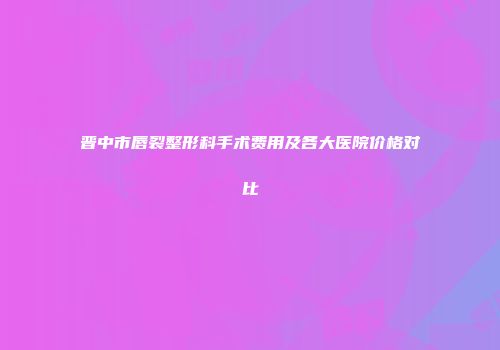 晋中市唇裂整形科手术费用及各大医院价格对比
