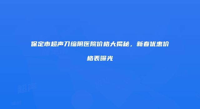 保定市超声刀缩阴医院价格大揭秘，新春优惠价格表曝光