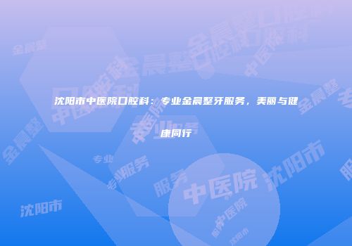 沈阳市中医院口腔科：专业金晨整牙服务，美丽与健康同行