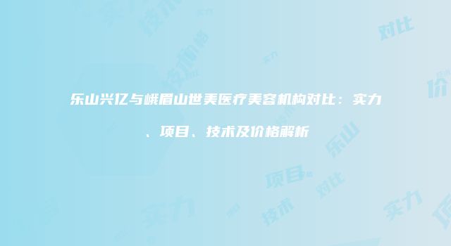 乐山兴亿与峨眉山世美医疗美容机构对比：实力、项目、技术及价格解析