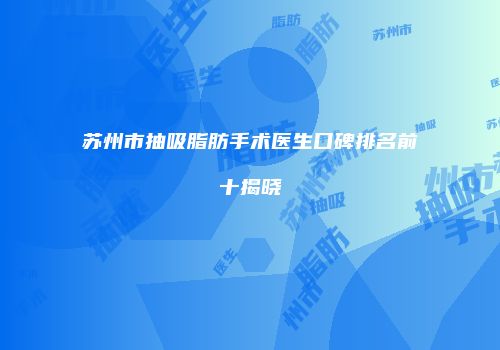 苏州市抽吸脂肪手术医生口碑排名前十揭晓