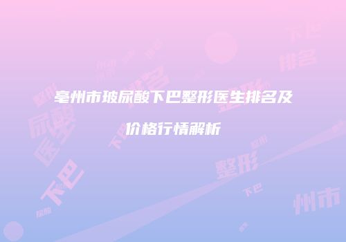 亳州市玻尿酸下巴整形医生排名及价格行情解析