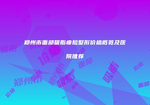 郑州市面部吸脂瘦脸整形价格概览及医院推荐