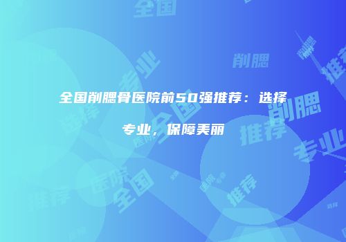 全国削腮骨医院前50强推荐：选择专业，保障美丽