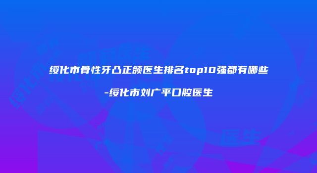 绥化市骨性牙凸正颌医生排名top10强都有哪些-绥化市刘广平口腔医生