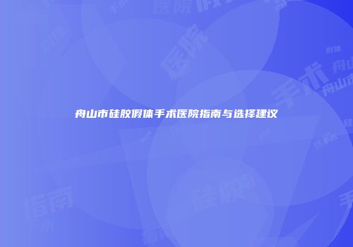 舟山市硅胶假体手术医院指南与选择建议