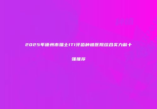 2025年德州市瑞士ITI牙齿种植医院综合实力前十强推荐