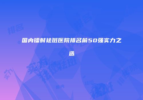 国内镭射祛斑医院排名前50强实力之选