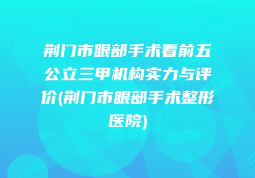 荆门市眼部手术看前五公立三甲机构实力与评价(荆门市眼部手术整形医院)