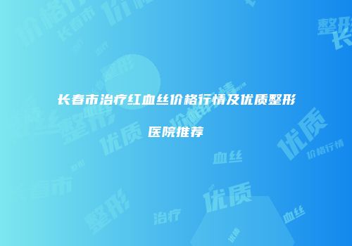 长春市治疗红血丝价格行情及优质整形医院推荐