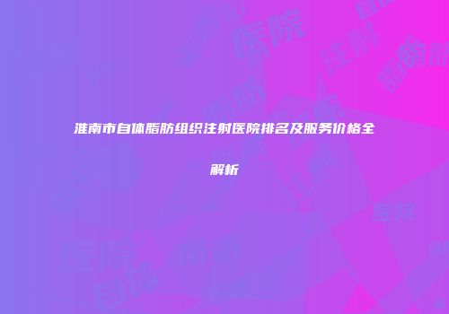 淮南市自体脂肪组织注射医院排名及服务价格全解析