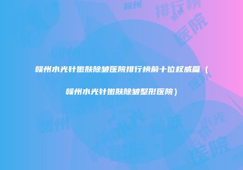 赣州水光针嫩肤除皱医院排行榜前十位权威篇（赣州水光针嫩肤除皱整形医院）