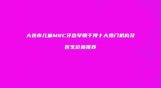 大连市儿童MRC牙齿早期干预十大热门机构及医生价格推荐