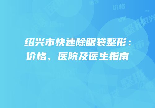 绍兴市快速除眼袋整形：价格、医院及医生指南