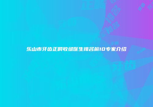 乐山市牙齿正畸收缝医生排名前10专家介绍