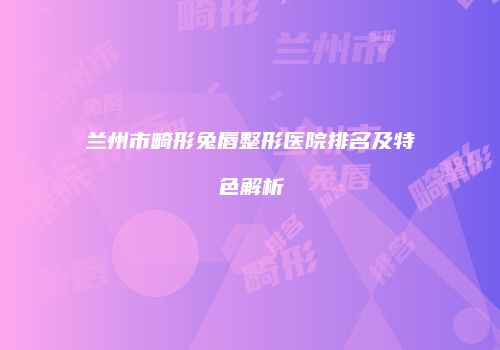 兰州市畸形兔唇整形医院排名及特色解析