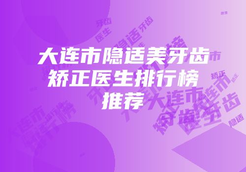 大连市隐适美牙齿矫正医生排行榜推荐