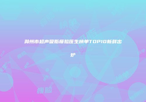 滁州市超声吸脂瘦脸医生榜单TOP10新鲜出炉