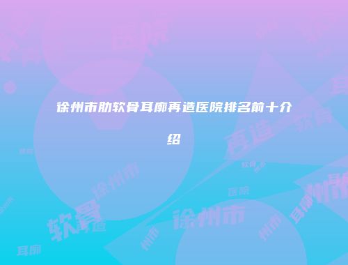 徐州市肋软骨耳廓再造医院排名前十介绍