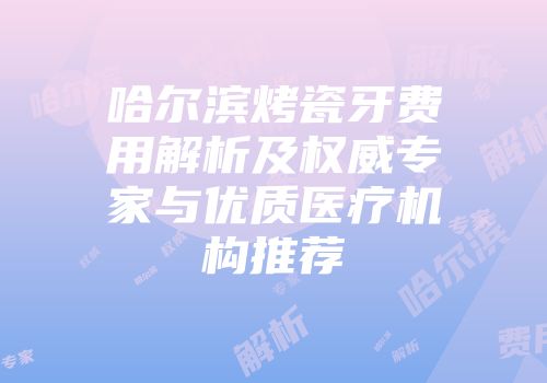 哈尔滨烤瓷牙费用解析及权威专家与优质医疗机构推荐