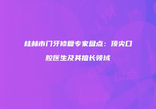 桂林市门牙修复专家盘点：顶尖口腔医生及其擅长领域