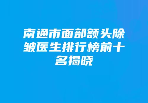 南通市面部额头除皱医生排行榜前十名揭晓