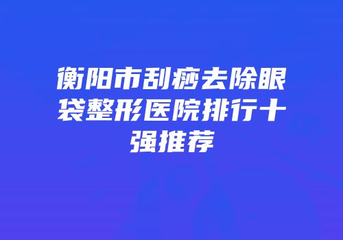 衡阳市刮痧去除眼袋整形医院排行十强推荐