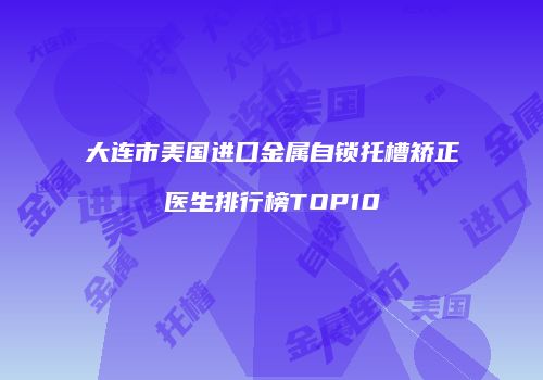 大连市美国进口金属自锁托槽矫正医生排行榜TOP10