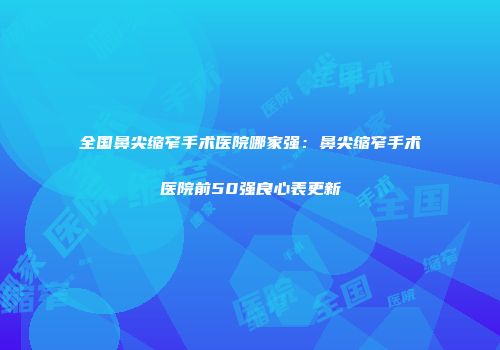 全国鼻尖缩窄手术医院哪家强：鼻尖缩窄手术医院前50强良心表更新