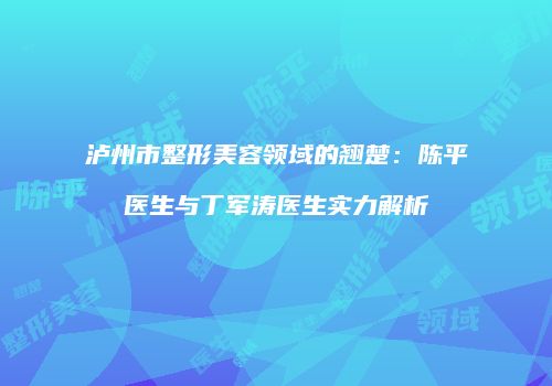 泸州市整形美容领域的翘楚：陈平医生与丁军涛医生实力解析