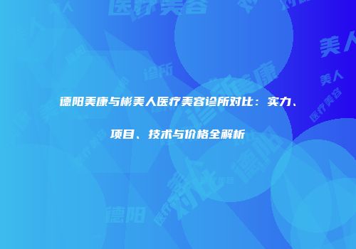 德阳美康与彬美人医疗美容诊所对比：实力、项目、技术与价格全解析