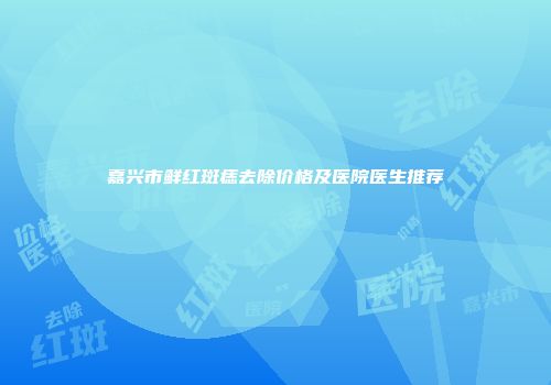 嘉兴市鲜红斑痣去除价格及医院医生推荐