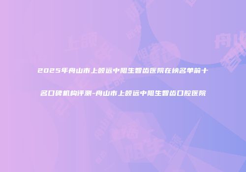 2025年舟山市上颌远中阻生智齿医院在榜名单前十名口碑机构评测-舟山市上颌远中阻生智齿口腔医院