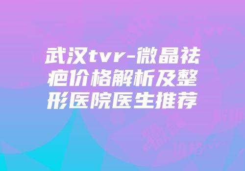 武汉tvr-微晶祛疤价格解析及整形医院医生推荐