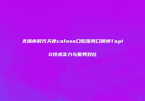 无锡市时代天使cofose口腔医院口碑榜Top10技术实力与服务对比