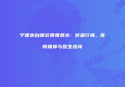 宁德市自体软骨隆鼻尖：价格行情、医院推荐与医生选择